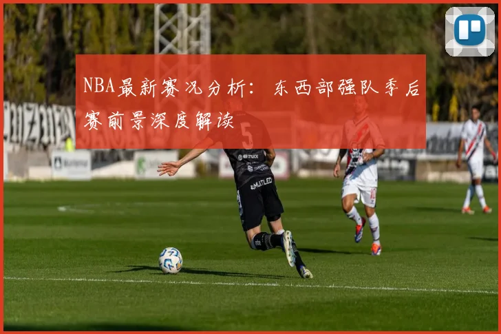 NBA最新赛况分析：东西部强队季后赛前景深度解读