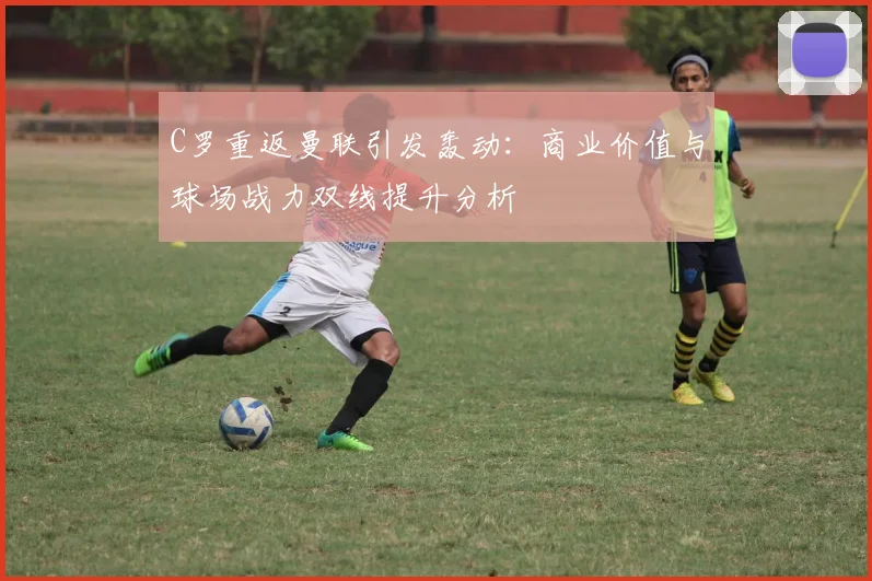 C罗重返曼联引发轰动：商业价值与球场战力双线提升分析