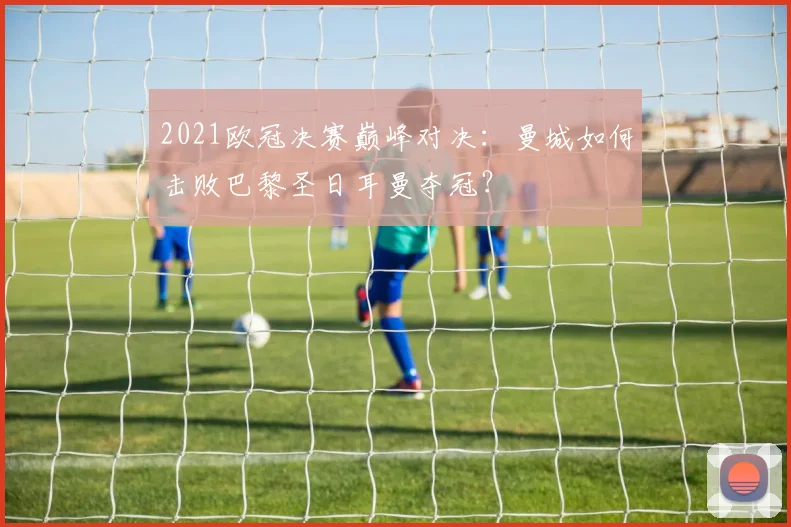 2021欧冠决赛巅峰对决：曼城如何击败巴黎圣日耳曼夺冠？