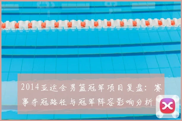 2014亚运会男篮冠军项目复盘：赛事夺冠路径与冠军阵容影响分析