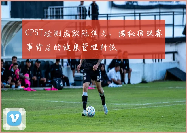 CPST检测成欧冠焦点，揭秘顶级赛事背后的健康管理科技