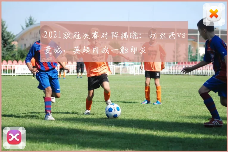 2021欧冠决赛对阵揭晓：切尔西vs曼城，英超内战一触即发