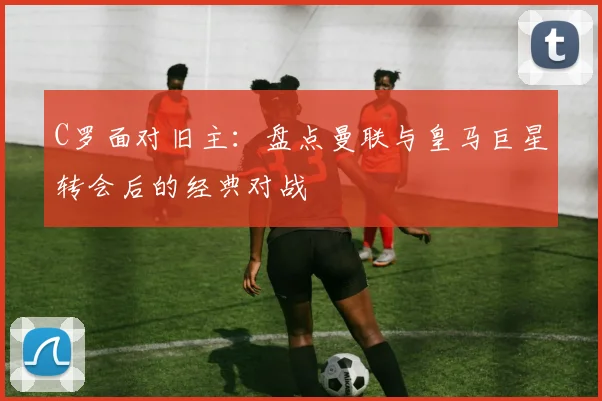 C罗面对旧主：盘点曼联与皇马巨星转会后的经典对战