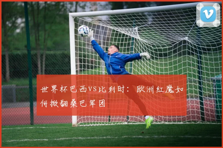 世界杯巴西vs比利时：欧洲红魔如何掀翻桑巴军团