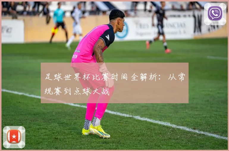 足球世界杯比赛时间全解析：从常规赛到点球大战