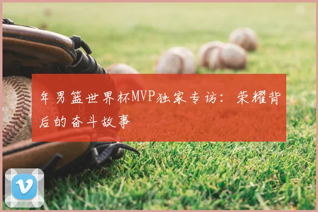 年男篮世界杯MVP独家专访:荣耀背后的奋斗故事