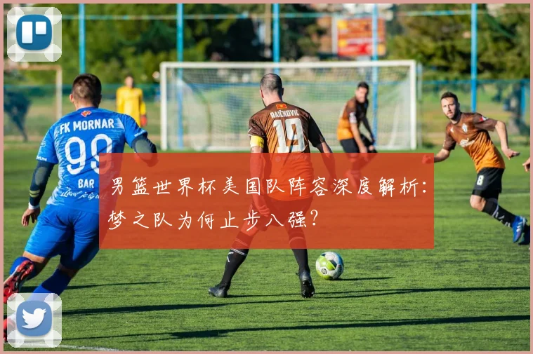 男篮世界杯美国队阵容深度解析:梦之队为何止步八强?