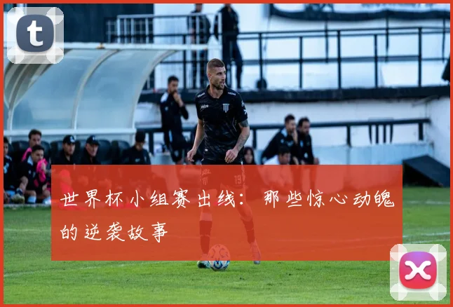 世界杯小组赛出线:那些惊心动魄的逆袭故事