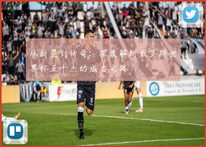 从新星到传奇：深度解析俄罗斯世界杯五十杰的成名之路