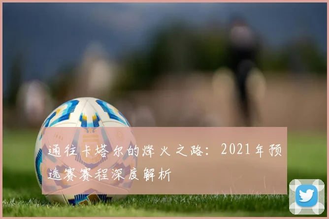 通往卡塔尔的烽火之路：2021年预选赛赛程深度解析