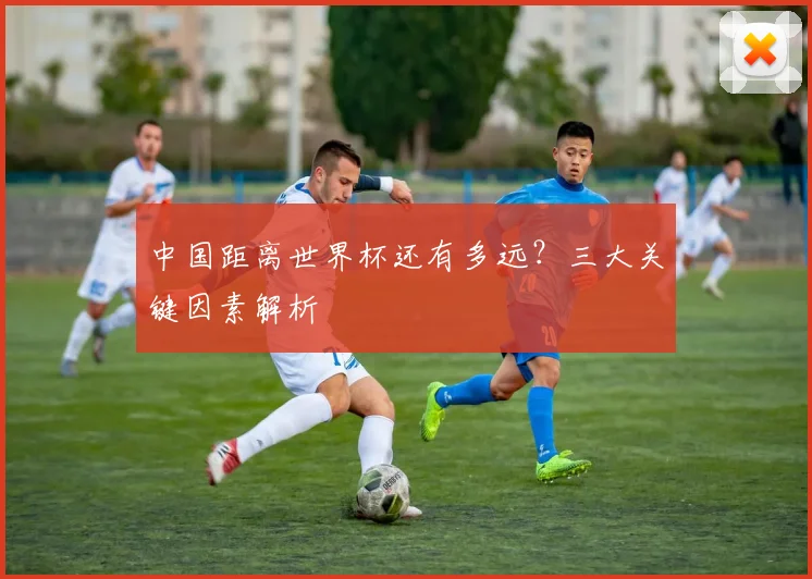 中国距离世界杯还有多远?三大关键因素解析