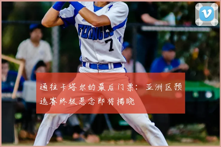 通往卡塔尔的最后门票：亚洲区预选赛终极悬念即将揭晓