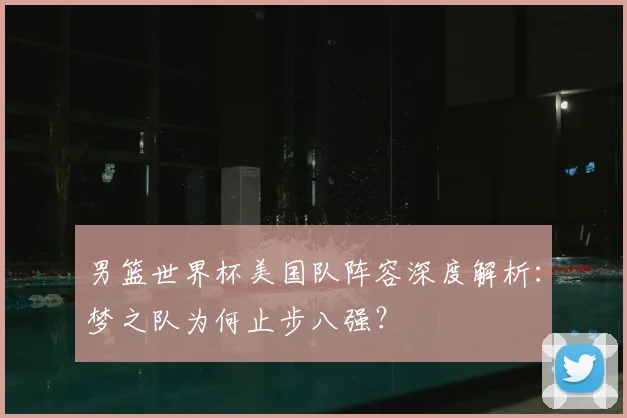 男篮世界杯美国队阵容深度解析:梦之队为何止步八强?