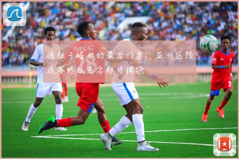 通往卡塔尔的最后门票：亚洲区预选赛终极悬念即将揭晓