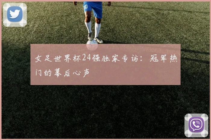女足世界杯24强独家专访：冠军热门的幕后心声
