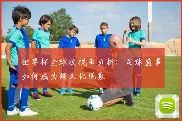 世界杯全球收视率分析：足球盛事如何成为跨文化现象