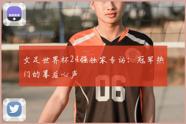 女足世界杯24强独家专访：冠军热门的幕后心声