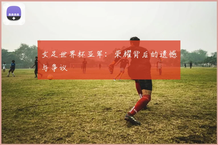 女足世界杯亚军：荣耀背后的遗憾与争议