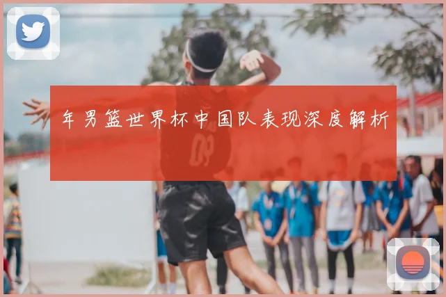 年男篮世界杯中国队表现深度解析