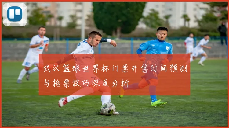武汉篮球世界杯门票开售时间预测与抢票技巧深度分析