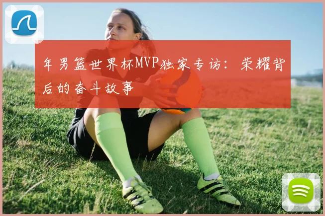 年男篮世界杯MVP独家专访:荣耀背后的奋斗故事